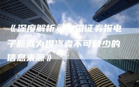 《深度解析：中国证券报电子版成为投资者不可缺少的信息来源》