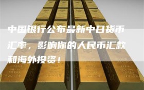 中国银行公布最新中日货币汇率，影响你的人民币汇款和海外投资！
