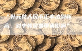 “韩元兑人民币汇率达到新高，对中韩贸易带来影响”