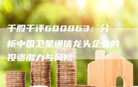 千股千评600863：分析中国卫星通信龙头企业的投资潜力与风险