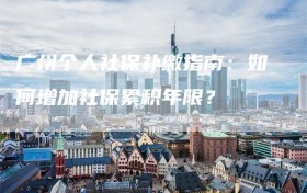 广州个人社保补缴指南：如何增加社保累积年限？