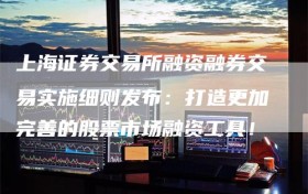 上海证券交易所融资融券交易实施细则发布：打造更加完善的股票市场融资工具！