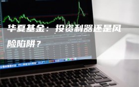 华夏基金：投资利器还是风险陷阱？