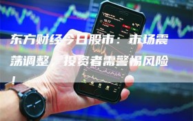 东方财经今日股市：市场震荡调整，投资者需警惕风险！