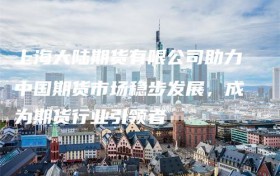 上海大陆期货有限公司助力中国期货市场稳步发展，成为期货行业引领者