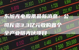 东旭光电股票最新消息：公司斥资3.3亿元收购首个全产业链光伏项目