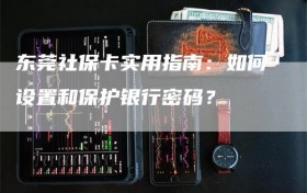 东莞社保卡实用指南：如何设置和保护银行密码？