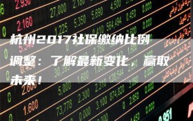 杭州2017社保缴纳比例调整：了解最新变化，赢取未来！