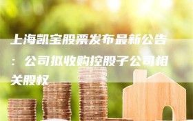 上海凯宝股票发布最新公告：公司拟收购控股子公司相关股权