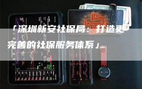 「深圳新安社保局：打造更完善的社保服务体系」