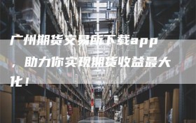 广州期货交易所下载app，助力你实现期货收益最大化！