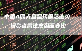中国A股大盘呈现震荡走势，投资者需注意盘面变化