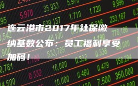 连云港市2017年社保缴纳基数公布：员工福利享受加码！