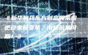 《新华制药东方财富股票股吧迎来新变革，市场前景可期！》