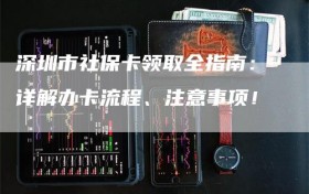 深圳市社保卡领取全指南：详解办卡流程、注意事项！