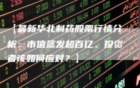 【最新华北制药股票行情分析：市值蒸发超百亿，投资者该如何应对？】