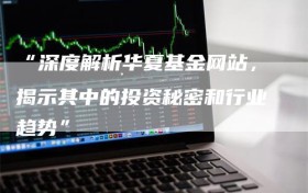 “深度解析华夏基金网站，揭示其中的投资秘密和行业趋势”