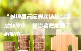 “蚌埠国元证券实体柜台落地蚌埠市，投资者更便捷了解股市”