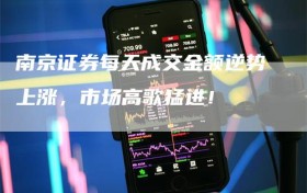 南京证券每天成交金额逆势上涨，市场高歌猛进！