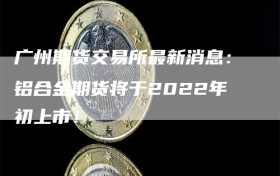 广州期货交易所最新消息：铝合金期货将于2022年初上市！