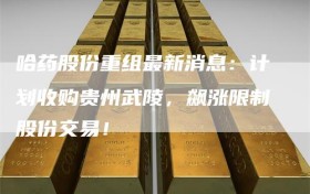 哈药股份重组最新消息：计划收购贵州武陵，飙涨限制股份交易！