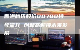 香港腾讯股价00700持续攀升 创新高迎接未来发展
