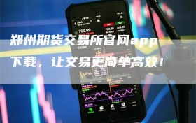 郑州期货交易所官网app下载，让交易更简单高效！