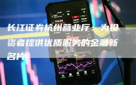 长江证券杭州营业厅：为投资者提供优质服务的金融新名片
