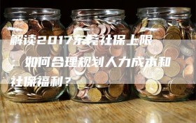 解读2017东莞社保上限：如何合理规划人力成本和社保福利？