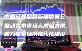 中国证券监督管理委员会：推动资本市场高质量发展，助力国家经济现代化建设