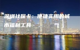 深圳社保卡：便捷实用的城市福利工具
