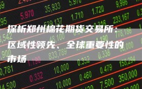 探析郑州棉花期货交易所：区域性领先、全球重要性的市场