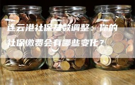 连云港社保基数调整：你的社保缴费会有哪些变化？