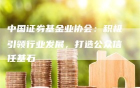 中国证券基金业协会：积极引领行业发展，打造公众信任基石