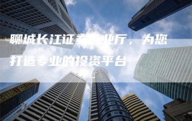 聊城长江证券营业厅，为您打造专业的投资平台
