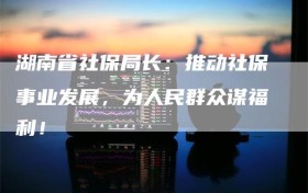 湖南省社保局长：推动社保事业发展，为人民群众谋福利！
