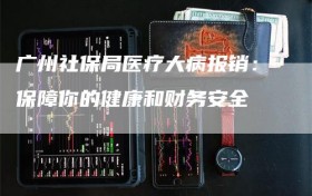 广州社保局医疗大病报销：保障你的健康和财务安全