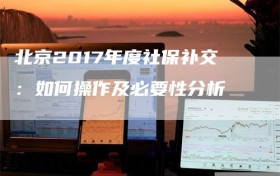 北京2017年度社保补交：如何操作及必要性分析