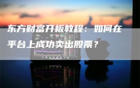 东方财富开板教程：如何在平台上成功卖出股票？