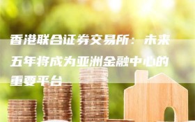 香港联合证券交易所：未来五年将成为亚洲金融中心的重要平台