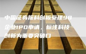 中国证券报科创板受理98企业IPO申请，标注科技创新为重要突破口