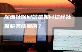 深圳社保网站是如何提升社保服务质量的？