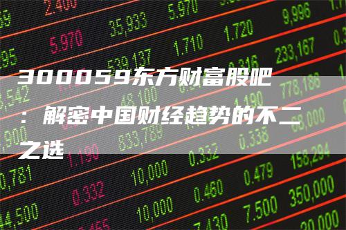 300059东方财富股吧：解密中国财经趋势的不二之选