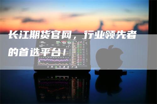 长江期货官网，行业领先者的首选平台！