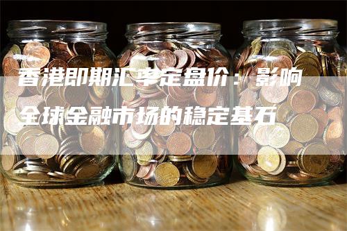 香港即期汇率定盘价：影响全球金融市场的稳定基石
