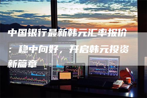 中国银行最新韩元汇率报价：稳中向好，开启韩元投资新篇章