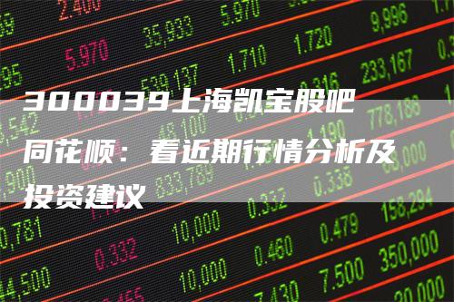 300039上海凯宝股吧同花顺：看近期行情分析及投资建议