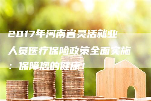 2017年河南省灵活就业人员医疗保险政策全面实施：保障您的健康！