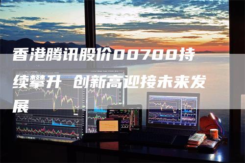 香港腾讯股价00700持续攀升 创新高迎接未来发展