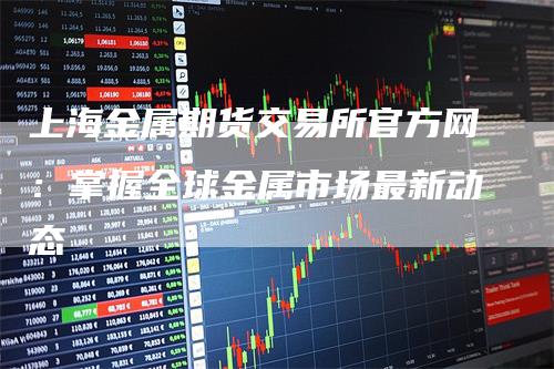 上海金属期货交易所官方网：掌握全球金属市场最新动态